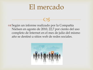 
 Según un informe realizado por la Compañía
Nielsen en agosto de 2010, 22,7 por ciento del uso
completo de Internet en el mes de julio del mismo
año se destinó a sitios web de redes sociales.
El mercado
 