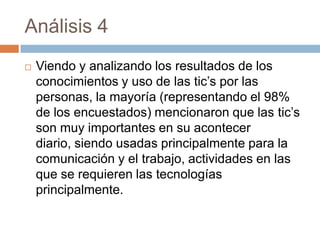 Análisis 4
   Viendo y analizando los resultados de los
    conocimientos y uso de las tic’s por las
    personas, la mayoría (representando el 98%
    de los encuestados) mencionaron que las tic’s
    son muy importantes en su acontecer
    diario, siendo usadas principalmente para la
    comunicación y el trabajo, actividades en las
    que se requieren las tecnologías
    principalmente.
 