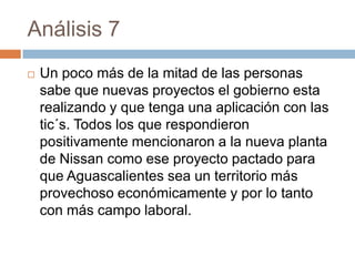 Análisis 7
   Un poco más de la mitad de las personas
    sabe que nuevas proyectos el gobierno esta
    realizando y que tenga una aplicación con las
    tic´s. Todos los que respondieron
    positivamente mencionaron a la nueva planta
    de Nissan como ese proyecto pactado para
    que Aguascalientes sea un territorio más
    provechoso económicamente y por lo tanto
    con más campo laboral.
 