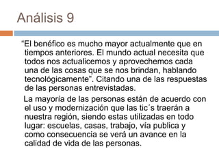 Análisis 9
“El benéfico es mucho mayor actualmente que en
 tiempos anteriores. El mundo actual necesita que
 todos nos actualicemos y aprovechemos cada
 una de las cosas que se nos brindan, hablando
 tecnológicamente”. Citando una de las respuestas
 de las personas entrevistadas.
 La mayoría de las personas están de acuerdo con
 el uso y modernización que las tic´s traerán a
 nuestra región, siendo estas utilizadas en todo
 lugar: escuelas, casas, trabajo, vía publica y
 como consecuencia se verá un avance en la
 calidad de vida de las personas.
 