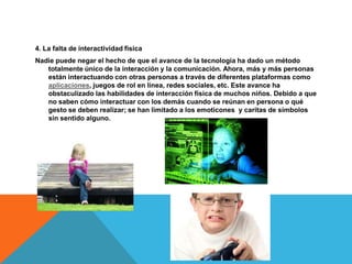 4. La falta de interactividad física
Nadie puede negar el hecho de que el avance de la tecnología ha dado un método
totalmente único de la interacción y la comunicación. Ahora, más y más personas
están interactuando con otras personas a través de diferentes plataformas como
aplicaciones, juegos de rol en línea, redes sociales, etc. Este avance ha
obstaculizado las habilidades de interacción física de muchos niños. Debido a que
no saben cómo interactuar con los demás cuando se reúnan en persona o qué
gesto se deben realizar; se han limitado a los emoticones y caritas de símbolos
sin sentido alguno.
 