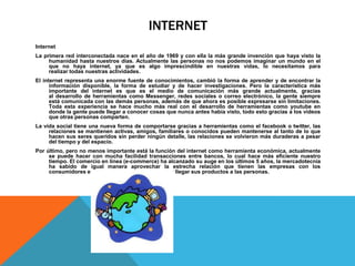 INTERNET
Internet
La primera red interconectada nace en el año de 1969 y con ella la más grande invención que haya visto la
humanidad hasta nuestros días. Actualmente las personas no nos podemos imaginar un mundo en el
que no haya internet, ya que es algo imprescindible en nuestras vidas, lo necesitamos para
realizar todas nuestras actividades.
El internet representa una enorme fuente de conocimientos, cambió la forma de aprender y de encontrar la
información disponible, la forma de estudiar y de hacer investigaciones. Pero la característica más
importante del internet es que es el medio de comunicación más grande actualmente, gracias
al desarrollo de herramientas como Messenger, redes sociales o correo electrónico, la gente siempre
está comunicada con las demás personas, además de que ahora es posible expresarse sin limitaciones.
Toda esta experiencia se hace mucho más real con el desarrollo de herramientas como youtube en
donde la gente puede llegar a conocer cosas que nunca antes había visto, todo esto gracias a los videos
que otras personas comparten.
La vida social tiene una nueva forma de comportarse gracias a herramientas como el facebook o twitter, las
relaciones se mantienen activas, amigos, familiares o conocidos pueden mantenerse al tanto de lo que
hacen sus seres queridos sin perder ningún detalle, las relaciones se volvieron más duraderas a pesar
del tiempo y del espacio.
Por último, pero no menos importante está la función del internet como herramienta económica, actualmente
se puede hacer con mucha facilidad transacciones entre bancos, lo cual hace más eficiente nuestro
tiempo. El comercio en línea (e-commerce) ha alcanzado su auge en los últimos 5 años, la mercadotecnia
ha sabido de igual manera aprovechar la estrecha relación que tienen las empresas con los
consumidores en este mundo virtual, para hacer llegar sus productos a las personas.
 