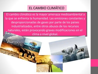 El cambio climático es la mayor amenaza medioambiental a
la que se enfrenta la humanidad. Las emisiones constantes y
desproporcionadas de gases por parte de los países
industrializados, entre otros abusos de los recursos
naturales, están provocando graves modificaciones en el
clima a nivel global.
EL CAMBIO CLIMÁTICO
 