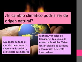 ¿El cambio climático podría ser de
origen natural?
Alrededor de todo el
mundo comenzaron a
quemar más carbón y
aceite para sus hogares
Fábricas, y medios de
transporte. La quema de
estos combustibles fósiles
lanzan dióxido de carbono
y otros gases de efecto
invernadero
 