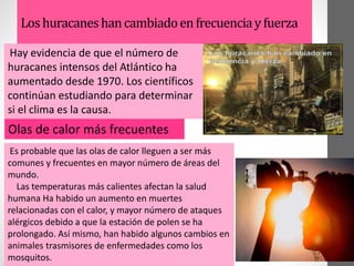 Loshuracaneshancambiadoenfrecuenciayfuerza
Hay evidencia de que el número de
huracanes intensos del Atlántico ha
aumentado desde 1970. Los científicos
continúan estudiando para determinar
si el clima es la causa.
Olas de calor más frecuentes
Es probable que las olas de calor lleguen a ser más
comunes y frecuentes en mayor número de áreas del
mundo.
Las temperaturas más calientes afectan la salud
humana Ha habido un aumento en muertes
relacionadas con el calor, y mayor número de ataques
alérgicos debido a que la estación de polen se ha
prolongado. Así mismo, han habido algunos cambios en
animales trasmisores de enfermedades como los
mosquitos.
 
