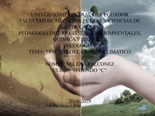 UNIVERSIDAD CENTRAL DEL ECUADOR
FACULTAD DE FILOSOFIA LETRAS Y CIENCIAS DE
LA EDUCACION
PEDAGOGIA DE LAS CIENCIA EXPERIMNENTALES,
QUIMICA Y BIOLOGIA
ECOLOGIA
TEMA: EFECTOS DEL CAMBIO CLIMATICO
NOMRE: MILENA FALCONEZ
CURSO: SEGUNDO “C”
2018-2019
 