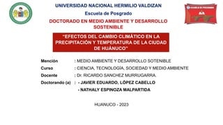 Mención : MEDIO AMBIENTE Y DESARROLLO SOTENIBLE
Curso : CIENCIA, TECNOLOGÍA, SOCIEDAD Y MEDIO AMBIENTE
Docente : Dr. RICARDO SANCHEZ MURRUGARRA.
Doctorando (a) : - JAVIER EDUARDO, LÓPEZ CABELLO
- NATHALY ESPINOZA MALPARTIDA
UNIVERSIDAD NACIONAL HERMILIO VALDIZAN
Escuela de Posgrado
DOCTORADO EN MEDIO AMBIENTE Y DESARROLLO
SOSTENIBLE
“EFECTOS DEL CAMBIO CLIMÁTICO EN LA
PRECIPITACIÓN Y TEMPERATURA DE LA CIUDAD
DE HUÁNUCO”
HUANUCO - 2023
 