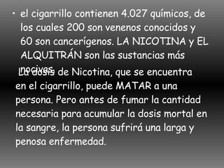 el cigarrillo contienen 4.027 químicos, de los cuales 200 son venenos conocidos y 60 son cancerígenos. LA NICOTINA y EL ALQUITRÁN son las sustancias más nocivas.  La dosis de Nicotina, que se encuentra  en el cigarrillo, puede MATAR a una persona. Pero antes de fumar la cantidad necesaria para acumular la dosis mortal en la sangre, la persona sufrirá una larga y penosa enfermedad.  