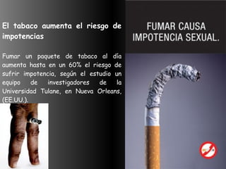 El tabaco aumenta el riesgo de impotencias    Fumar un paquete de tabaco al día aumenta hasta en un 60% el riesgo de sufrir impotencia, según el estudio un equipo de investigadores de la Universidad Tulane, en Nueva Orleans, (EE.UU.).  