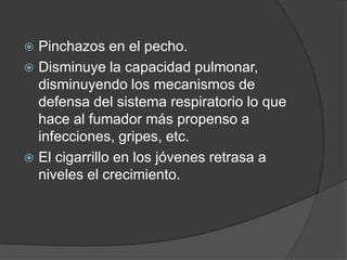 Pinchazos en el pecho. Disminuye la capacidad pulmonar, disminuyendo los mecanismos de defensa del sistema respiratorio lo que hace al fumador más propenso a infecciones, gripes, etc. El cigarrillo en los jóvenes retrasa a niveles el crecimiento. 