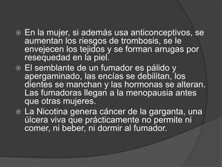 En la mujer, si además usa anticonceptivos, se aumentan los riesgos de trombosis, se le envejecen los tejidos y se forman arrugas por resequedad en la piel. El semblante de un fumador es pálido y apergaminado, las encías se debilitan, los dientes se manchan y las hormonas se alteran. Las fumadoras llegan a la menopausia antes que otras mujeres. La Nicotina genera cáncer de la garganta, una úlcera viva que prácticamente no permite ni comer, ni beber, ni dormir al fumador. 