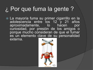 ¿ Por que fuma la gente ?La mayoría fuma su primer cigarrillo en la adolescencia entre los 12 y 21 años aproximadamente, lo hacen por curiosidad, por presión de los amigos o porque mucho consideran de que el fumar es un elemento clave de su personalidad externa. 
