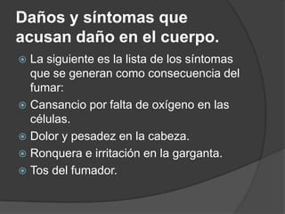 Daños y síntomas que acusan daño en el cuerpo.La siguiente es la lista de los síntomas que se generan como consecuencia del fumar: Cansancio por falta de oxígeno en las células. Dolor y pesadez en la cabeza. Ronquera e irritación en la garganta. Tos del fumador. 