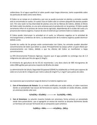 subterránea. En el agua superficial el cobre puede viajar largas distancias, tanto suspendido sobre
las partículas de lodos como iones libres.
El Cobre no se rompe en el ambiente y por eso se puede acumular en plantas y animales cuando
este es encontrado en suelos. En suelos ricos en Cobre sólo un número pequeño de plantas pueden
vivir. Por esta razón no hay diversidad de plantas cerca de las fábricas de Cobres, debido al efecto
del Cobre sobre las plantas, es una seria amenaza para la producción en las granjas. El Cobre puede
seriamente influir en el proceso de ciertas tierras agrícolas, dependiendo de la acidez del suelo y la
presencia de materia orgánica. A pesar de esto el estiércol que contiene Cobre es todavía usado.
El Cobre puede interrumpir la actividad en el suelo, su influencia negativa en la actividad de
microorganismos y lombrices de tierra. La descomposición de la materia orgánica puede disminuir
debido a esto.
Cuando los suelos de las granjas están contaminados con Cobre, los animales pueden absorber
concentraciones de Cobre que dañan su salud. Principalmente las ovejas sufren un gran efecto por
envenenamiento con Cobre, debido a que los efectos del Cobre se manifiestan a bajas
concentraciones.
La EPA (Enviromental Protecion Agency), requiere que el agua potable no contenga mas de 1.3
miligramos de cobre por litro de agua (1.3mg/L).
El ministerio de agricultura de los EE.UU recomienda ( una dosis diaria de 900 microgramos de
cobre (900 ug/dia) para personas mayores de 80 años de edad.
La administración de Salud y Seguridad Ocupaional (OSHA) ha establecido un límite para vapores de
cobre en el aire de 0.1 miligramo por metro cubico (0.1mg/m3) y 1 mg/m3 para polvos de cobre.
Las reacciones que se practican luego de destruir la materia orgánica son:
1. Con el Ferrocianuro de Potasio: En un medio acidificado con acido acético, el cobre reacciona
dando un precipitado rojo oscuro de ferrocianuro cúprico, insoluble en ácidos diluidos, soluble
en amoniaco dando color azul.
K4Fe(CN)6 + 2Cu(NO3) Cu2Fe(CN)6 + KNO3
2. Con el Amoniaco: La solución muestra tratada con amoniaco, forma primero un precipitado
verde claro pulverulento que al agregarle un exceso de reactivo se disuelve fácilmente dando
un hermoso colr azul por formación de un compuesto cupro-amónico.
Cu(NO3)2 + 4NH3 Cu(NH3)4 . (NO3)2
 