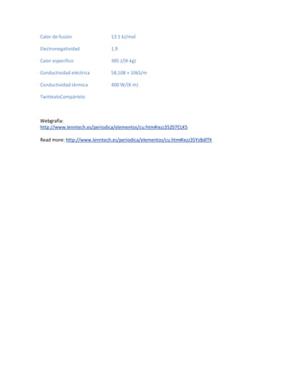 Calor de fusión 13.1 kJ/mol
Electronegatividad 1,9
Calor específico 385 J/(K·kg)
Conductividad eléctrica 58,108 × 106S/m
Conductividad térmica 400 W/(K·m)
TwittéaloCompártelo
Webgrafia:
http://www.lenntech.es/periodica/elementos/cu.htm#ixzz35Z07CLK5
Read more: http://www.lenntech.es/periodica/elementos/cu.htm#ixzz35YzBdlTX
 