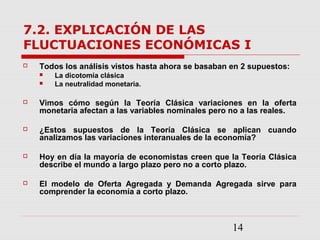 14
7.2. EXPLICACIÓN DE LAS
FLUCTUACIONES ECONÓMICAS I
 Todos los análisis vistos hasta ahora se basaban en 2 supuestos:
 La dicotomía clásica
 La neutralidad monetaria.
 Vimos cómo según la Teoría Clásica variaciones en la oferta
monetaria afectan a las variables nominales pero no a las reales.
 ¿Estos supuestos de la Teoría Clásica se aplican cuando
analizamos las variaciones interanuales de la economía?
 Hoy en día la mayoría de economistas creen que la Teoría Clásica
describe el mundo a largo plazo pero no a corto plazo.
 El modelo de Oferta Agregada y Demanda Agregada sirve para
comprender la economía a corto plazo.
 