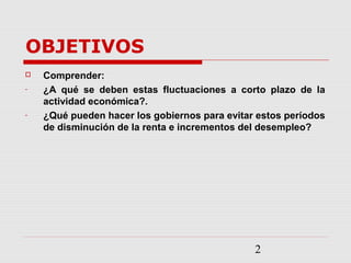 2
OBJETIVOS
 Comprender:
- ¿A qué se deben estas fluctuaciones a corto plazo de la
actividad económica?.
- ¿Qué pueden hacer los gobiernos para evitar estos períodos
de disminución de la renta e incrementos del desempleo?
 