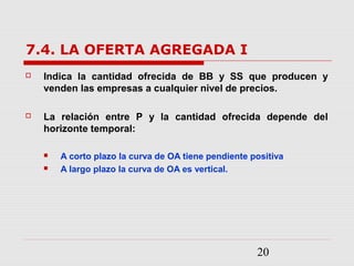 20
7.4. LA OFERTA AGREGADA I
 Indica la cantidad ofrecida de BB y SS que producen y
venden las empresas a cualquier nivel de precios.
 La relación entre P y la cantidad ofrecida depende del
horizonte temporal:
 A corto plazo la curva de OA tiene pendiente positiva
 A largo plazo la curva de OA es vertical.
 