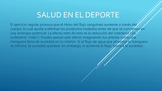 SALUD EN EL DEPORTE
El ejercicio regular provoca que el ritmo del flujo sanguíneo aumente a través del
cuerpo, lo cual ayuda a eliminar los productos molestos antes de que se conviertan en
una amenaza potencial. La efecto neto de esto es la reducción del colesterol LDL
(colesterol "malo"). Puedes pensar este efecto imaginando tus arterias como una
manguera llena de suciedad en su interior. Si el flujo de agua que atraviesa la manguera
es mínimo, la suciedad quedará; sin embargo, si aumenta el flujo, barrerá la suciedad.
 