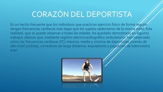 CORAZÓN DEL DEPORTISTA
Es un hecho frecuente que los individuos que practican ejercicio físico de forma regular
tengan frecuencias cardíacas más bajas que los sujetos sedentarios de la misma edad. Esta
realidad, que se puede observar a todas las edades, ha quedado demostrada en algunos
trabajos clásicos que, mediante registro electrocardiográfico ambulatorio, han observado
cómo las frecuencias cardíacas (FC) máxima, media y mínima de deportistas jóvenes de
alto nivel (ciclistas, corredores de larga distancia, esquiadores y jugadores de baloncesto)
eran
 