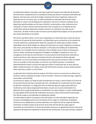 19
Los deportistas adultos, avanzados y de mayor experiencia pasaron por todo tipo de tareas de
entrenamiento, simplemente por la cantidad de tiempo que llevan en la práctica sistemática del
deporte; esto hace que a esta altura tengan respuestas de menor magnitud y mejoras más
pequeñas que en sus inicios, pero un índice de pérdida de capacidad más lento por haber
alcanzado un mayor nivel de adaptación a largo plazo. Entonces los efectos residuales de los
deportistas experimentados son de mayor duración, manteniendo un alto rendimiento aún
realizando un menor volumen de entrenamiento. Esto se puede ver en el deporte de alto
rendimiento, donde los deportistas nóveles entrenan con volúmenes más altos que los
“veteranos”, de todas maneras cabe mencionar que hay deportistas longevos en los que pareciera
que el paso del tiempo no los afectó.
Otro factor que afecta tanto a corto como a largo plazo es el del tiempo que se lleva de manera
continua en el proceso de entrenamiento. Los deportistas que se encuentran en los estadíos de
iniciación deportiva y especialización deportiva o aquellos de niveles bajo y medios, al tener
capacidades menos desarrolladas son capaces de mejorarlas con mayor magnitud y en tiempos
más cortos, pero pierden los efectos residuales a corto plazo más rápido que los deportistas
avanzados o en el estadío de alto rendimiento. Esto es debido a que no llevan el tiempo para
alcanzar niveles suficientes de adaptación fisiológica, morfológica y bioquímica, como sí lo
consiguieron los de años de entrenamiento. Esa acumulación de entrenamiento sistemático y
continuo los lleva a estar aptos para mantener durante más tiempo los efectos logrados.
Claramente, no es lo mismo haber entrenado durante años que dos semanas; si bien en ambos
casos se va perder el nivel alcanzado, en el primer caso tendrá que pasar un período de
desentrenamiento mayor y mucho más largo para volver al nivel previo que se tenía antes de
haber iniciado el proceso. En cambio, el que sólo entrenó dos semanas, en poco tiempo perderá
todo lo que hizo y vuelve a su nivel inicial.
La aplicación de los distintos tipos de carga es otro factor a tener en cuenta por su influencia en
mantener efectos residuales de mayor o menor duración. Tenemos tres tipos de carga: regulares,
acentuadas y concentradas.
Las primeras se aplican a lo largo de toda la temporada con mayor o menor énfasis en función de
las características de las fases o períodos del ciclo, coincidiendo con la aplicación de otras cargas
de diferente orientación. La integración entre los distintos tipos de cargas puede afectar el
rendimiento, éste mejora progresivamente hasta un punto en el cual la continuidad en la
aplicación de las cargas puede afectar al rendimiento. Se suelen emplear en mayor medida donde
las capacidades determinantes de rendimiento son pocas y están estrechamente relacionadas.
Este tipo de cargas es más aplicable con deportistas nóveles.
Las acentuadas se aplican en espacios cortos de tiempo, con más intensidad y siguiendo una
secuencia metodológica precisa en la orientación de las cargas. El rendimiento competitivo
aumenta tras las adaptaciones sucesivas obtenidas con la aplicación de las cargas de diferente
orientación. Se deben ajustar las duraciones de las fases de este tipo de cargas según la
orientación de entrenamiento. Si durara demasiado, provocaría un agotamiento de las reservas de
adaptación del deportista impidiendo la evolución del rendimiento; si dura poco tiempo, impediría
 