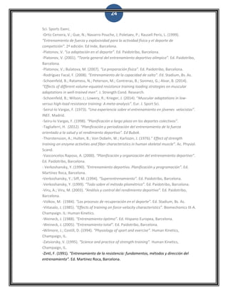 24
Sci. Sports Exerc.
-Ortiz Cervera, V.; Gue, N.; Navarro Pouche, J; Poletaev, P.; Rausell Peris, L. (1999).
“Entrenamiento de fuerza y explosividad para la actividad física y el deporte de
competición”. 2ª edición. Ed Inde, Barcelona.
-Platonov, V. “La adaptación en el deporte”. Ed. Paidotribo, Barcelona.
-Platonov, V. (2001). “Teoría general del entrenamiento deportivo olímpico”. Ed. Paidotribo,
Barcelona.
-Platonov, V.; Bulatova, M. (2007). “La preparación física”. Ed. Paidotribo, Barcelona.
-Rodríguez Facal, F. (2008). “Entrenamiento de la capacidad de salto”. Ed. Stadium, Bs. As.
-Schoenfeld, B.; Ratamess, N.; Peterson, M.; Contreras, B.; Sonmez, G.; Alvar, B. (2014).
“Effects of different volume-equated resistance training loading strategies on muscular
adaptations in well-trained men”. J. Strength Cond. Research.
-Schoenfeld, B.; Wilson; J.; Lowery, R.; Krieger, J. (2014). “Muscular adaptations in low-
versus high-load resistance training: A meta-analysis”. Eur. J. Sport Sci.
-Seirul-lo Vargas, F. (1973). “Una experiencia sobre el entrenamiento en jóvenes velocistas”.
INEF. Madrid.
-Seiru-lo Vargas, F. (1998). “Planificación a largo plazo en los deportes colectivos”.
-Tagliaferri, H. (2012). “Planificación y periodización del entrenamiento de la fuerza
orientado a la salud y al rendimiento deportivo”. Ed Bubok.
-Thorstensson, A.; Hulten, B.; Von Dobeln, W.; Karlsson, J. (1976).” Effect of strength
training on enzyme activities and fiber characteristics in human skeletal muscle”. Ac. Physiol.
Scand.
-Vasconcelos Raposo, A. (2000). “Planificación y organización del entrenamiento deportivo”.
Ed. Paidotribo, Barcelona.
- Verkoshansky, Y. (1990). “Entrenamiento deportivo. Planificación y programación”. Ed.
Martínez Roca, Barcelona.
-Verkoshansky, Y.; Siff, M. (1994). “Superentrenamiento”. Ed. Paidotribo, Barcelona.
-Verkoshansky, Y. (1999). “Todo sobre el método pliométrico”. Ed. Paidotribo, Barcelona.
-Viru, A.; Viru, M. (2003). “Análisis y control del rendimiento deportivo”. Ed. Paidotribo,
Barcelona.
-Volkov, M. (1984). “Los procesos de recuperación en el deporte”. Ed. Stadium, Bs. As.
-Viitasalo, J. (1985). “Effects of training on force-velocity characteristics”. Biomechonics IX-A.
Champaign. IL: Human Kinetics.
-Weineck, J. (1988). “Entrenamiento óptimo”. Ed. Hispano Europea, Barcelona.
-Weineck, J. (2005). “Entrenamiento total”. Ed. Paidotribo, Barcelona.
-Wilmore, J.; Costill, D. (1994). “Physiology of sport and exercise”. Human Kinetics,
Champaign, IL.
-Zatsiorsky, V. (1995). “Science and practice of strength training”. Human Kinetics,
Champaign, IL.
-Zintl, F. (1991). “Entrenamiento de la resistencia: fundamentos, métodos y dirección del
entrenamiento”. Ed. Martinez Roca, Barcelona.
 