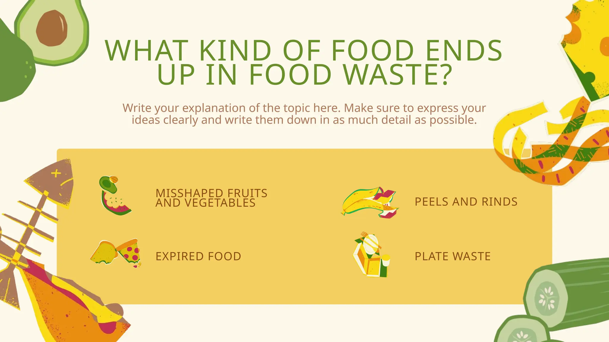 WHAT KIND OF FOOD ENDS
UP IN FOOD WASTE?
MISSHAPED FRUITS
AND VEGETABLES
EXPIRED FOOD
PEELS AND RINDS
PLATE WASTE
Write your explanation of the topic here. Make sure to express your
ideas clearly and write them down in as much detail as possible.
 