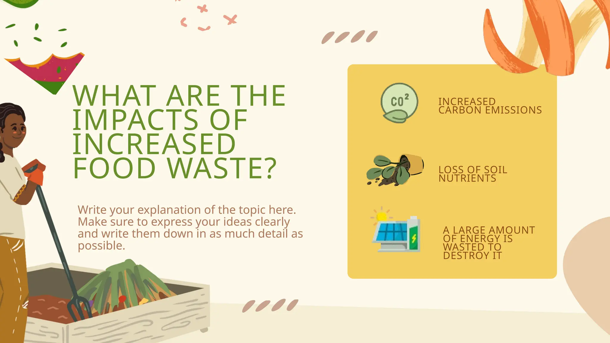 WHAT ARE THE
IMPACTS OF
INCREASED
FOOD WASTE?
INCREASED
CARBON EMISSIONS
LOSS OF SOIL
NUTRIENTS
A LARGE AMOUNT
OF ENERGY IS
WASTED TO
DESTROY IT
Write your explanation of the topic here.
Make sure to express your ideas clearly
and write them down in as much detail as
possible.
 
