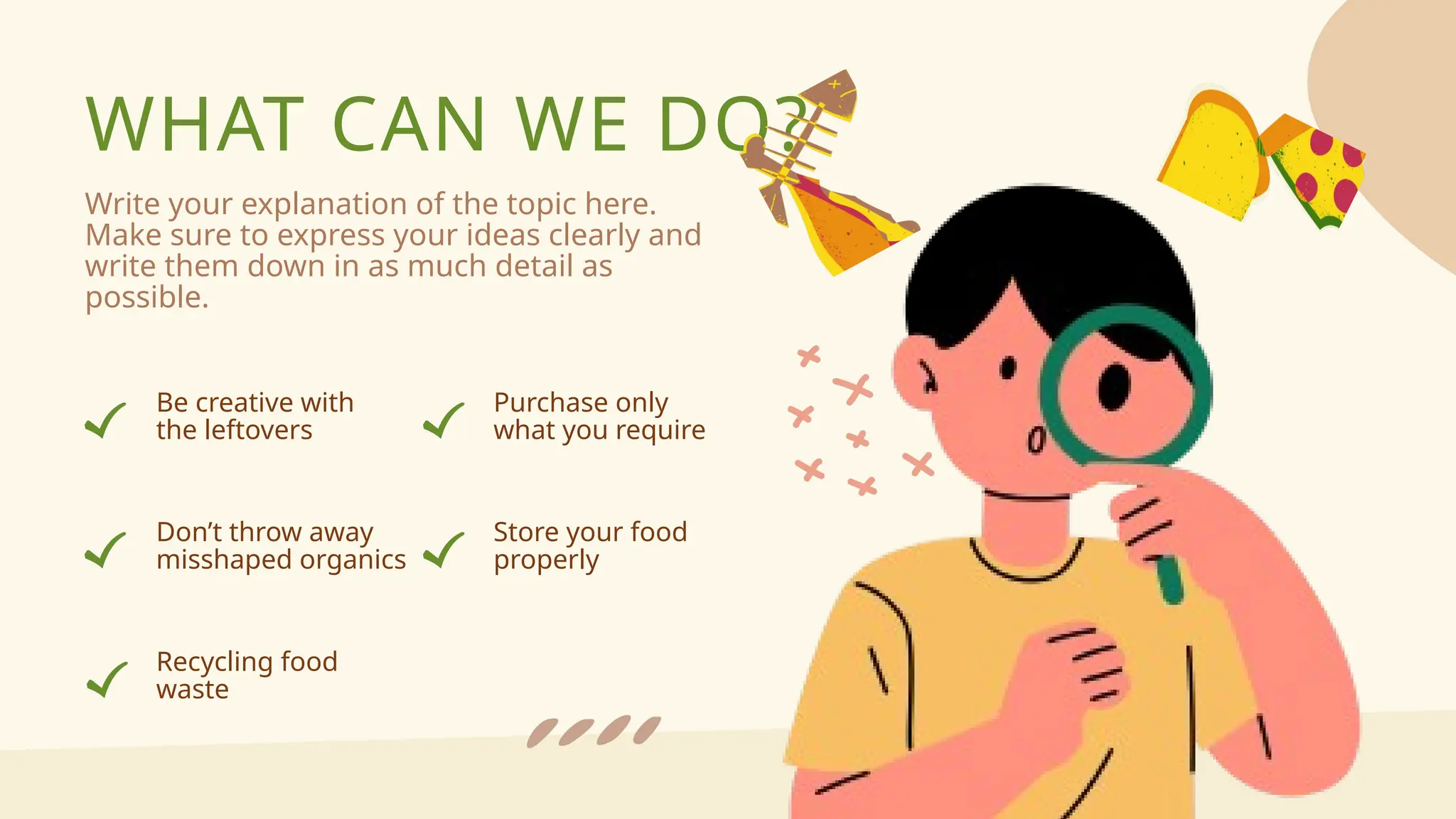 WHAT CAN WE DO?
Write your explanation of the topic here.
Make sure to express your ideas clearly and
write them down in as much detail as
possible.
Be creative with
the leftovers
Don’t throw away
misshaped organics
Purchase only
what you require
Recycling food
waste
Store your food
properly
 