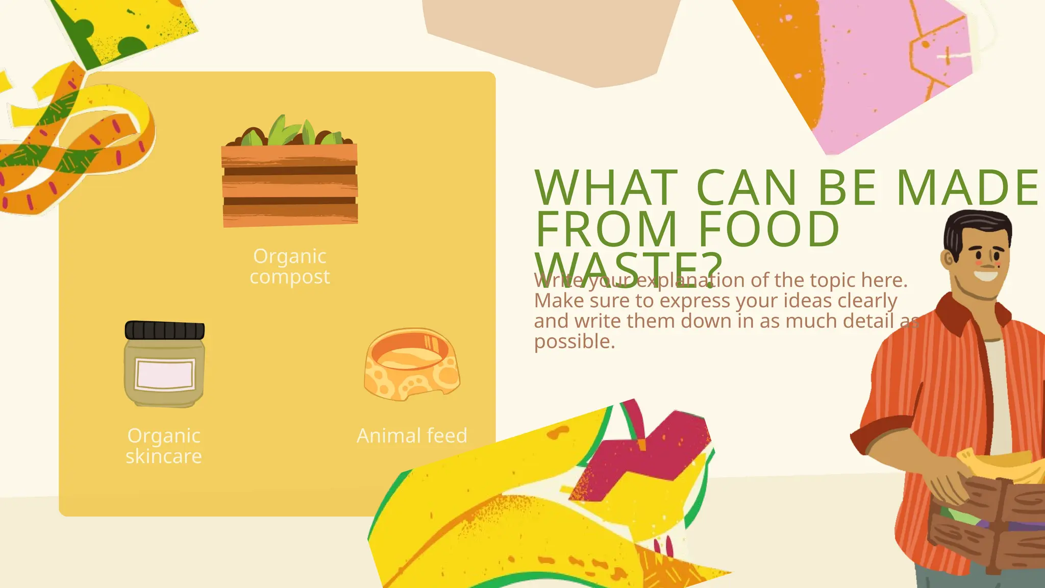 WHAT CAN BE MADE
FROM FOOD
WASTE?
Write your explanation of the topic here.
Make sure to express your ideas clearly
and write them down in as much detail as
possible.
Organic
skincare
Animal feed
Organic
compost
 