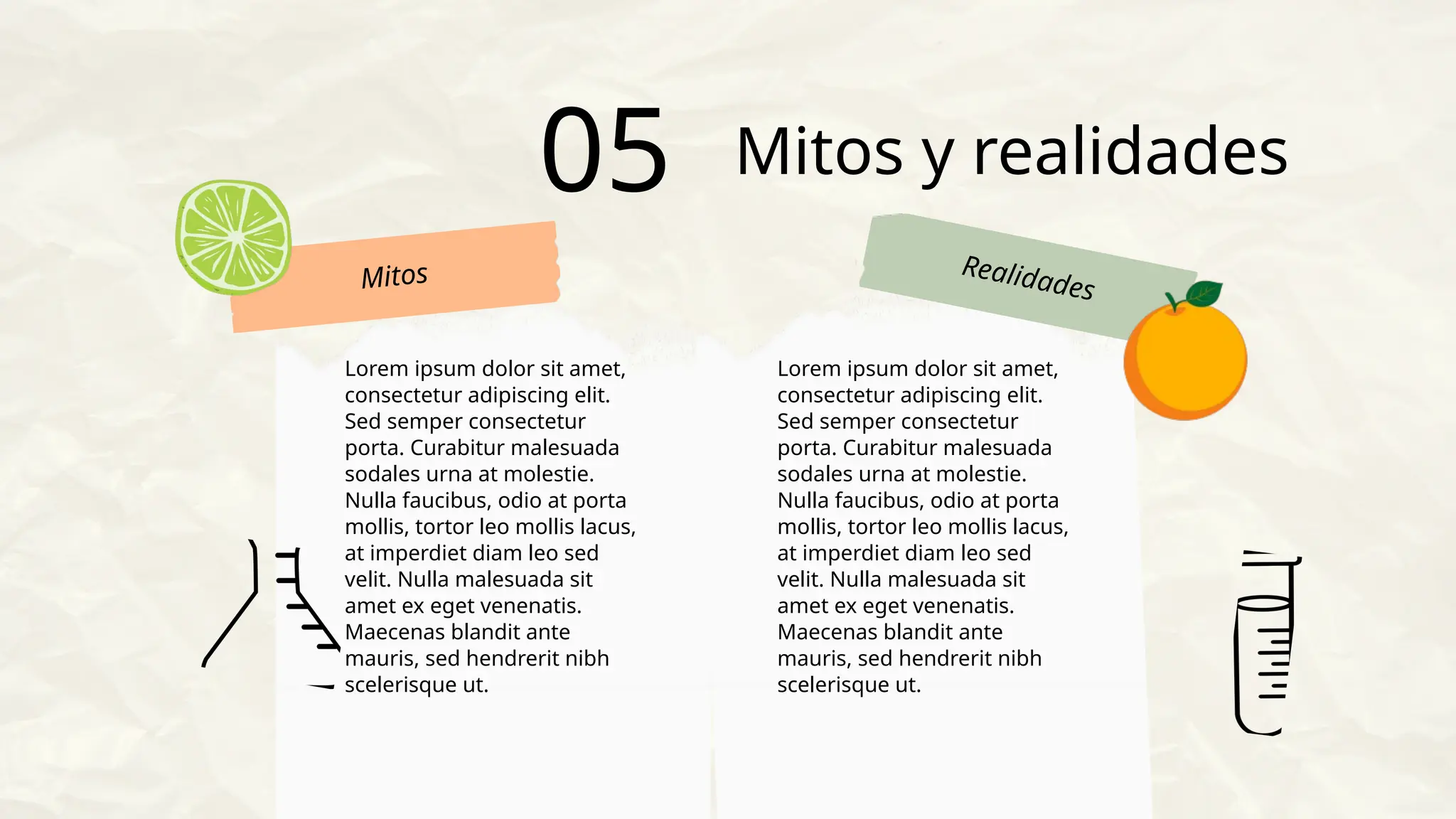 Mitos Realidades
Mitos y realidades
05
Lorem ipsum dolor sit amet,
consectetur adipiscing elit.
Sed semper consectetur
porta. Curabitur malesuada
sodales urna at molestie.
Nulla faucibus, odio at porta
mollis, tortor leo mollis lacus,
at imperdiet diam leo sed
velit. Nulla malesuada sit
amet ex eget venenatis.
Maecenas blandit ante
mauris, sed hendrerit nibh
scelerisque ut.
Lorem ipsum dolor sit amet,
consectetur adipiscing elit.
Sed semper consectetur
porta. Curabitur malesuada
sodales urna at molestie.
Nulla faucibus, odio at porta
mollis, tortor leo mollis lacus,
at imperdiet diam leo sed
velit. Nulla malesuada sit
amet ex eget venenatis.
Maecenas blandit ante
mauris, sed hendrerit nibh
scelerisque ut.
 