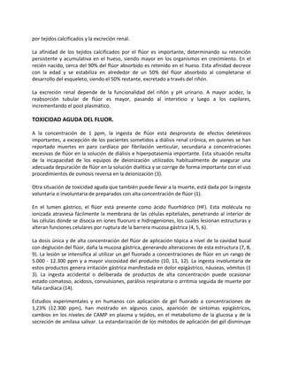 por tejidos calcificados y la excreción renal.
La afinidad de los tejidos calcificados por el flúor es importante, determinando su retención
persistente y acumulativa en el hueso, siendo mayor en los organismos en crecimiento. En el
recién nacido, cerca del 90% del flúor absorbido es retenido en el hueso. Esta afinidad decrece
con la edad y se estabiliza en alrededor de un 50% del flúor absorbido al completarse el
desarrollo del esqueleto, siendo el 50% restante, excretado a través del riñón.
La excreción renal depende de la funcionalidad del riñón y pH urinario. A mayor acidez, la
reabsorción tubular de flúor es mayor, pasando al intersticio y luego a los capilares,
incrementando el pool plasmático.
TOXICIDAD AGUDA DEL FLUOR.
A la concentración de 1 ppm, la ingesta de flúor está desprovista de efectos deletéreos
importantes, a excepción de los pacientes sometidos a diálisis renal crónica, en quienes se han
reportado muertes en paro cardíaco por fibrilación verticular, secundaria a concentraciones
excesivas de flúor en la solución de diálisis e hiperpotasemia importante. Esta situación resulta
de la incapacidad de los equipos de deionización utilizados habitualmente de asegurar una
adecuada depuración de flúor en la solución dialítica y se corrige de forma importante con el uso
procedimientos de osmosis reversa en la deionización (3).
Otra situación de toxicidad aguda que también puede llevar a la muerte, está dada por la ingesta
voluntaria o involuntaria de preparados con alta concentración de flúor (1).
En el lumen gástrico, el flúor está presente como ácido fluorhídrico (HF). Esta molécula no
ionizada atraviesa fácilmente la membrana de las células epiteliales, penetrando al interior de
las células donde se disocia en iones fluoruro e hidrogeniones, los cuales lesionan estructuras y
alteran funciones celulares por ruptura de la barrera mucosa gástrica (4, 5, 6).
La dosis única y de alta concentración del flúor de aplicación tópica a nivel de la cavidad bucal
con deglución del flúor, daña la mucosa gástrica, generando alteraciones de esta estructura (7, 8,
9). La lesión se intensifica al utilizar un gel fluorado a concentraciones de flúor en un rango de
5.000 - 12.300 ppm y a mayor viscosidad del producto (10, 11, 12). La ingesta involuntaria de
estos productos genera irritación gástrica manifestada en dolor epigástrico, náuseas, vómitos (1
3). La ingesta accidental o deliberada de productos de alta concentración puede ocasionar
estado comatoso, acidosis, convulsiones, parálisis respiratoria o arritmia seguida de muerte por
falla cardíaca (14).
Estudios experimentales y en humanos con aplicación de gel fluorado a concentraciones de
1,23% (12.300 ppm), han mostrado en algunos casos, aparición de síntomas epigástricos,
cambios en los niveles de CAMP en plasma y tejidos, en el metabolismo de la glucosa y de la
secreción de amilasa salivar. La estandarización de los métodos de aplicación del gel disminuye
 