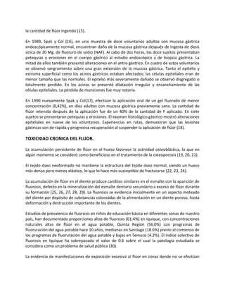 la cantidad de flúor ingerido (15).
En 1989, Spak y Col (16), en una muestra de doce voluntarios adultos con mucosa gástrica
endoscópicamente normal, encuentran daño de la mucosa gástrica después de ingesta de dosis
única de 20 Mg. de fluoruro de sodio (NAF). Al cabo de dos horas, los doce sujetos presentaban
petequias y erosiones en el cuerpo gástrico al estudio endoscópico y de biopsia gástrica. La
mitad de ellos también presentó alteraciones en el antro gástrico. En cuatro de estos voluntarios
se observó sangramiento sobre una gran extensión de la mucosa gástrica. Tanto el epitelio y
estroma superficial como los acinos gástricos estaban afectados; las células epiteliales eran de
menor tamaño que las normales. El epitelio más severamente dañado se observó disgregado o
totalmente perdido. En los acinos se presentó dilatación irregular y ensanchamiento de las
células epiteliales. La pérdida de municiones fue muy notoria.
En 1990 nuevamente Spak y Col(17), efectúan la aplicación oral de un gel fluorado de menor
concentración (0,42%), en diez adultos con mucosa gástrica previamente sana. La cantidad de
flúor retenida después de la aplicación fue de un 40% de la cantidad de F aplicado. En siete
sujetos se presentaron petequias y erosiones. El examen histológico gástrico mostró alteraciones
epiteliales en nueve de los voluntarios. Experiencias en ratas, demuestran que las lesiones
gástricas son de rápida y progresiva recuperación al suspender la aplicación de flúor (18).
TOXICIDAD CRONICA DEL FLUOR.
La acumulación persistente de flúor en el hueso favorece la actividad osteoblástica, lo que en
algún momento se consideró como beneficioso en el tratamiento de la osteoporosis (19, 20, 21).
El tejido óseo neoformado no mantiene la estructura del tejido óseo normal, siendo un hueso
más denso pero menos elástico, lo que lo hace más susceptible de fracturarse (22, 23, 24).
La acumulación de flúor en el diente produce cambios similares en el esmalte con la aparición de
fluorosis, defecto en la mineralización del esmalte dentario secundario a exceso de flúor durante
su formación (25, 26, 27, 28, 29). La fluorosis se evidencia inicialmente en un aspecto moteado
del diente por depósito de substancias coloreadas de la alimentación en un diente poroso, hasta
deformación y destrucción importante de los dientes.
Estudios de prevalencia de fluorosis en niños de educación básica en diferentes zonas de nuestro
país, han documentado proporciones altas de fluorosis (61.4%) en Iquique, con concentraciones
naturales altas de flúor en el agua potable, Quinta Región (56,0%) con programas de
fluoruración del agua potable hace 10 años, medianas en Santiago (18.6%) previo al comienzo de
los programas de fluoruración del agua potable y bajas en Temuco (4.2%). El índice colectivo de
fluorosis en Iquique ha sobrepasado el valor de 0.6 sobre el cual la patología estudiada se
considera como un problema de salud pública (30).
La evidencia de manifestaciones de exposición excesiva al flúor en zonas donde no se efectúan
 