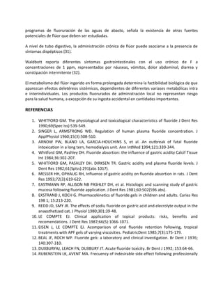 programas de fluoruración de las aguas de abasto, señala la existencia de otras fuentes
potenciales de flúor que deben ser estudiadas.
A nivel de tubo digestivo, la administración crónica de flúor puede asociarse a la presencia de
síntomas dispépticos (31).
Waldbott reporta diferentes síntomas gastrointestinales con el uso crónico de F a
concentraciones de 1 ppm, representados por náuseas, vómitos, dolor abdominal, diarrea y
constipación intermitente (32).
El metabolismo del flúor ingerido en forma prolongada determina la factibilidad biológica de que
aparezcan efectos deletéreos sistémicos, dependientes de diferentes variases metabólicas intra
e interindividuales. Los productos fluorurados de administración local no representan riesgo
para la salud humana, a excepción de su ingesta accidental en cantidades importantes.
REFERENCIAS
1. WHITFORD GM. The physiological and toxicological characteristics of fluoride J Dent Res
1990;69(Spec Iss):539-549.
2. SINGER L, ARMSTRONG WD. Regulation of human plasma fluoride concentration. J
ApplPhysiol 1960;15(3):508-510.
3. ARNOW PW, BLAND LA, GARCIA-HOUCHINS S, et al. An outbreak of fatal fluoride
intoxication in a long tern, hemodialysis unit. Ann IntMed 1994;121:339-344.
4. Whitford GM, Pashley DH. Fluoride absortion: the influence of gastric acidity Calcif Tissue
Int 1984;36:302-207.
5. WHITFORD GM, PASHLEY DH. DIRKSEN TR. Gastric acidity and plasma fluoride levels. J
Dent Res 1982;61(SpIss):291(abs 1017).
6. MESSER HH, OPHAUG RH, Influence of gastric acidity on fluoride absortion in rats. J Dent
Res 1993;72(3):619-622.
7. EASTMANN RP, ALLISON NB PASHLEY DH, et al. Histologic and scanning study of gastric
mucosa following fluoride application. J Dent Res 1981;60:502(596 abs).
8. EKSTRAND J, KOCH G. Pharmacokinetics of fluoride gels in children and adults. Caries Res
198 1; 15:213-220.
9. REDD JD, SMY JR. The effects of sodiu fluoride on gastric acid and elecrolyte output in the
anaesthetized cat. J Physiol 1980;301:39-48.
10. LE COMPTE EJ. Clinical application of topical products: risks, benefits and
recomendations. J Dent Res 1987;66(5):1066-1071.
11. EISEN J, LE COMPTE EJ. Acomparison of oral fluoride retention following, tropical
treatments with APF gels of varying viscosities. PediatricDent 1985;7(3):175-179.
12. BEAL JF, ROCH WP. Fluoride gels: a laboratory and clinical investigation. Br Dent J 1976;
140:307-310.
13. DUXBURYAJ, LEACH FN, DUXBURY JT. Acute fluoride toxicity. Br Dent J 1992; 153:64-66.
14. RUBENSTEIN LK, AVENT MA. Frecuency of indesirable side effect following professionally
 