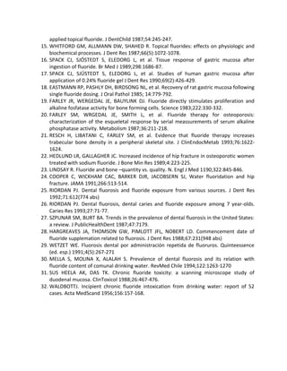 applied topical fluoride. J DentChild 1987;54:245-247.
15. WHITFORD GM, ALLMANN DW, SHAHED R. Topical fluorides: effects on physiologic and
biochemical processes. J Dent Res 1987;66(5):1072-1078.
16. SPACK CJ, SJÓSTEDT S, ELEDORG L, et al. Tissue response of gastric mucosa after
ingestion of fluoride. Br Med J 1989;298:1686-87.
17. SPACK CJ, SJÜSTEDT S, ELEDORG L, et al. Studies of human gastric mucosa after
application of 0.24% fluoride gel J Dent Res 1990;69(2):426-429.
18. EASTMANN RP, PASHLY DH, BIRDSONG NL, et al. Recovery of rat gastric mucosa following
single fluoride dosing. J Oral Pathol 1985; 14:779-792.
19. FARLEY JR, WERGEDAL JE, BAUYLINK DJ. Fluoride directly stimulates proliferation and
alkaline fosfatase activity for bone forming cells. Science 1983;222:330-332.
20. FARLEY SM, WRGEDAL JE, SMITH L, et al. Fluoride therapy for osteoporosis:
characterization of the esqueletal response by serial meassurements of serum alkaline
phosphatase activity. Metabolism 1987;36:211-218.
21. RESCH H, LIBATANI C, FARLEY SM, et al. Evidence that fluoride therapy increases
trabecular bone density in a peripheral skeletal site. J ClinEndocMetab 1993;76:1622-
1624.
22. HEDLUND LR, GALLAGHER JC. Increased incidence of hip fracture in osteoporotic women
treated with sodium fluoride. J Bone Min Res 1989;4:223-225.
23. LINDSAY R. Fluoride and bone –quantity vs. quality. N. Engl J Med 1190;322:845-846.
24. COOPER C, WICKHAM CAC, BARKER DJR, JACOBSERN SJ, Water fluoridation and hip
fracture. JAMA 1991;266:513-514.
25. RIORDAN PJ. Dental fluorosis and fluoride exposure from various sources. J Dent Res
1992;71:612(774 abs)
26. RIORDAN PJ. Dental fluorosis, dental caries and fluoride exposure among 7 year-olds.
Caries Res 1993;27:71-77.
27. SZPUNAR SM, BURT BA. Trends in the prevalence of dental fluorosis in the United States:
a review. J PublicHealthDent 1987;47:7179.
28. HARGREAVES JA, THOMSON GW, PIMLOTT JFL, NOBERT LD. Commencement date of
fluoride supplemation related to fluorosis. J Dent Res 1988;67:231(948 abs)
29. WETZET WE. Fluorosis dental por administración repetida de fluoruros. Quinteessence
(ed. esp.) 1991;4(5):267-271
30. MELLA S, MOLINA X, ALALAH S. Prevalence of dental fluorosis and its relation with
fluoride content of comunal drinking water. RevMed Chile 1994;122:1263-1270
31. SUS HEELA AK, DAS TK. Chronic fluoride toxicity: a scanning microscope study of
duodenal mucosa. ClinToxicol 1988;26:467-476.
32. WALDBOTTJ. Incipient chronic fluoride intoxication from drinking water: report of 52
cases. Acta MedScand 1956;156:157-168.
 