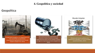 4. Geopolítica y sociedad
La seguridad energética y la independencia se
han convertido en importantes
preocupaciones geopolíticas en el mundo
moderno (Jaspal et al. 2014).
Necesidad geopolítica apremiante de
encontrar nuevas fuentes de energía,
especialmente dentro de los estados o países,
en lugar de importarlas de otros (Jaspal et al.
2014).
Influencia de factores políticos y la
composición ideológica, así como variables
económicas (Davis, 2017).
Geopolítica
 