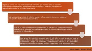 El país no cuenta con una institucionalidad ambiental que permita tener la capacidad,
conocimiento, independencia, idoneidad y la voluntad política necesaria para garantizar
la gestión y mitigación de los riesgos del Fracking.
Baja articulación y unidad de criterios podrían, a futuro, convertirse en un problema
para ejecutar el control sobre esta actividad.
Aun así, la comisión de expertos dijo en febrero de este año “sí” a los proyectos piloto
que permitirán comenzar con una fase exploratoria de esta técnica no convencional de
extracción de hidrocarburos
Este grupo de expertos, reconoció que el país aún no está preparado para la
implementación de esta técnica y que faltan líneas base en cuanto a aguas
subterráneas, riesgos de sismicidad, contaminación natural y de ecosistemas,
capacidad institucional, acceso a la información y licencia social, entre otros ítems.
Fuente: Revista Semana, 2019.
 