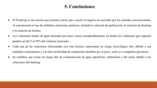 5. Conclusiones
 El Fracking es una técnica que permite extraer gas o aceite en lugares no accesible por los métodos convencionales,
el cual presenta el uso de múltiples soluciones químicas, incluida la solución de perforación, la solución de fracking
y la solución de retorno.
 Los volúmenes totales de agua utilizados por pozo varían considerablemente, en donde los volúmenes que regresan
pueden ser del 5 al 50% del volumen inyectado.
 Cada una de las soluciones relacionadas con esta técnica, representan un riesgo toxicológico alto, debido a sus
múltiples componentes y a la alta variabilidad de compuestos añadidos por el pozo, suelo y/o compañías ejecutoras.
 Se establece que existe un riesgo alto de contaminación de agua superficial, subterránea y del suelo, debido a las
soluciones del fracking.
 