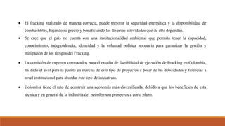  El fracking realizado de manera correcta, puede mejorar la seguridad energética y la disponibilidad de
combustibles, bajando su precio y beneficiando las diversas actividades que de ello dependan.
 Se cree que el país no cuenta con una institucionalidad ambiental que permita tener la capacidad,
conocimiento, independencia, idoneidad y la voluntad política necesaria para garantizar la gestión y
mitigación de los riesgos del Fracking.
 La comisión de expertos convocados para el estudio de factibilidad de ejecución de Fracking en Colombia,
ha dado el aval para la puesta en marcha de este tipo de proyectos a pesar de las debilidades y falencias a
nivel institucional para abordar este tipo de iniciativas.
 Colombia tiene el reto de construir una economía más diversificada, debido a que los beneficios de esta
técnica y en general de la industria del petróleo son prósperos a corto plazo.
 