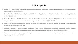 6. Bibliografía
• Beleche, T. y Cintina, I. (2018). Fracking and risky behaviors: Evidence from Pennsylvania. Economics & Human Biology 31, 69-82. Recuperado de:
https://doi.org/10.1016/j.ehb.2018.08.001
• Davies, R., Foulger, G., Mathias, S., Moss, J. y Hustoft, S. (2013). Newport Reply: Davies et al. (2012), Hydraulic fractures: how far can they go? Mar. Pet.
Geol., 43 (2013), 519-521
• Davies, R., S. Almond, S., Ward, R., Jackson, R., Adams, C., Worrall, F., Herringshaw, L. y Gluyas, J. (2014). Whitehead Oil and gas wells and their
integrity: implications for shale and unconventional resource exploitation. Mar. Pet. Geol., 56 (2014), 239-254
• Davis, C. (2017). Fracking and environmental protection: An analysis of U.S. state policies. The Extractive Industries and Society 4 (1), 63-68. Recuperado
de: https://doi.org/10.1016/j.exis.2016.12.009
• Goodman, P., Galatioto, F., Thorpe, N., Namdeo, A., Davies, R. y Bird, R. (2016). Investigating the traffic-related environmental impacts of hydraulic-
fracturing (fracking) operations. Environment International 89–90, 248-260. Recuperado de: https://doi.org/10.1016/j.envint.2016.02.002
• Jaspal, R., Nerlich, B. y Lemancyzk, S. (2014). Fracking in the Polish press: Geopolitics and national identity. Energy Policy 74, 253-261. Recuperado:
https://doi.org/10.1016/j.enpol.2014.09.007
 