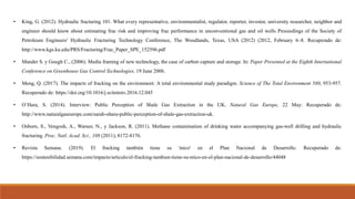 • King, G. (2012). Hydraulic fracturing 101. What every representative, environmentalist, regulator, reporter, investor, university researcher, neighbor and
engineer should know about estimating frac risk and improving frac performance in unconventional gas and oil wells Proceedings of the Society of
Petroleum Engineers' Hydraulic Fracturing Technology Conference, The Woodlands, Texas, USA (2012) (2012, February 6–8. Recuperado de:
http://www.kgs.ku.edu/PRS/Fracturing/Frac_Paper_SPE_152596.pdf
• Mander S. y Gough C., (2006). Media framing of new technology, the case of carbon capture and storage. In: Paper Presented at the Eighth International
Conference on Greenhouse Gas Control Technologies. 19 June 2006.
• Meng, Q. (2017). The impacts of fracking on the environment: A total environmental study paradigm. Science of The Total Environment 580, 953-957.
Recuperado de: https://doi.org/10.1016/j.scitotenv.2016.12.045
• O’Hara, S. (2014). Interview: Public Perception of Shale Gas Extraction in the UK. Natural Gas Europe, 22 May: Recuperado de:
http://www.naturalgaseurope.com/sarah-ohara-public-perception-of-shale-gas-extraction-uk.
• Osborn, S., Vengosh, A., Warner, N., y Jackson, R. (2011). Methane contamination of drinking water accompanying gas-well drilling and hydraulic
fracturing. Proc. Natl. Acad. Sci., 108 (2011), 8172-8176.
• Revista Semana. (2019). El fracking también tiene su 'mico' en el Plan Nacional de Desarrollo. Recuperado de:
https://sostenibilidad.semana.com/impacto/articulo/el-fracking-tambien-tiene-su-mico-en-el-plan-nacional-de-desarrollo/44048
 