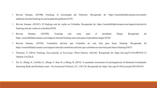 • Revista Semana. (2019B). Fracking: la encrucijada del Gobierno. Recuperado de: https://sostenibilidad.semana.com/medio-
ambiente/articulo/fracking-la-encrucijada-del-gobierno/43391
• Revista Semana. (2019C). El fracking está de vuelta en Colombia. Recuperado de: https://sostenibilidad.semana.com/impacto/articulo/el-
fracking-esta-de-vuelta-en-colombia/42938
• Revista Semana. (2019D). Fracking otra carta para el presidente Duque Recuperado de:
https://sostenibilidad.semana.com/impacto/articulo/fracking-otra-carta-para-el-presidente-duque/43243
• Revista Semana. (2019E). Contraloría advierte que Colombia no está lista para hacer fracking. Recuperado de:
https://sostenibilidad.semana.com/impacto/articulo/contraloria-advierte-que-colombia-no-esta-lista-para-hacer-fracking/43675
• Thornton, S. (2014). Fracking. Encyclopedia of Toxicology (Third Edition). 662-663. Recuperado de: https://doi.org/10.1016/B978-0-12-
386454-3.01229-X
• Xu, X., Zhang, X., Carrillo, G., Zhong, Y., Kan, H. y Zhang, B. (2019). A systematic assessment of carcinogenicity of chemicals in hydraulic-
fracturing fluids and flowback water. Environmental Pollution 251, 128-136. Recuperado de: https://doi.org/10.1016/j.envpol.2019.04.016
 