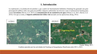 1. Introducción
La exploración y la producción de petróleo y gas a partir de fracturamiento hidráulico (fracking) ha generado una gran
preocupación pública sobre una gama de posibles impactos ambientales tan diversos como el potencial de fracking para
causar terremotos (Davies et al. 2013), la contaminación de los suministros de agua (Osborn et al. 2011; Davies et al.
2014). A lo que se suma, el impacto ambiental del tráfico vial asociado con las operaciones (King, 2012).
Fuente: Meng, 2017.
Cambios ejercidos por las actividades de Fracking en Susquehanna, Pensilvania entre 2011 y 2015.
 