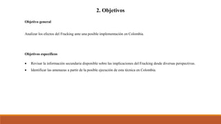 2. Objetivos
Objetivo general
Analizar los efectos del Fracking ante una posible implementación en Colombia.
Objetivos específicos
 Revisar la información secundaria disponible sobre las implicaciones del Fracking desde diversas perspectivas.
 Identificar las amenazas a partir de la posible ejecución de esta técnica en Colombia.
 