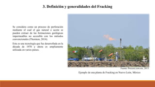 3. Definición y generalidades del Fracking
Se considera como un proceso de perforación
mediante el cual el gas natural o aceite se
pueden extraer de las formaciones geológicas
impermeables no accesible con los métodos
convencionales (Thornton, 2014).
Esta es una tecnología que fue desarrollada en la
década de 1970 y ahora es ampliamente
utilizada en varios países.
Fuente: Proceso.com.mx, 2015.
Ejemplo de una planta de Fracking en Nuevo León, México
 