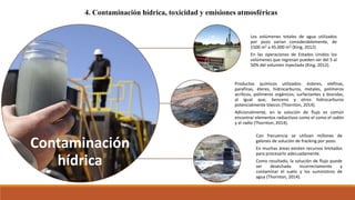 4. Contaminación hídrica, toxicidad y emisiones atmosféricas
Contaminación
hídrica
Los volúmenes totales de agua utilizados
por pozo varían considerablemente, de
1500 m3 a 45.000 m3 (King, 2012).
En las operaciones de Estados Unidos los
volúmenes que regresan pueden ser del 5 al
50% del volumen inyectado (King, 2012).
Productos químicos utilizados: ésteres, olefinas,
parafinas, éteres, hidrocarburos, metales, polímeros
acrílicos, polímeros orgánicos, surfactantes y biocidas,
al igual que, benceno y otros hidrocarburos
potencialmente tóxicos (Thornton, 2014).
Adicionalmente, en la solución de flujo es común
encontrar elementos radiactivos como el como el radón
y el radio (Thornton, 2014).
Con frecuencia se utilizan millones de
galones de solución de fracking por pozo.
En muchas áreas existen recursos limitados
para procesarlo adecuadamente.
Como resultado, la solución de flujo puede
ser desechada incorrectamente y
contaminar el suelo y los suministros de
agua (Thornton, 2014).
 