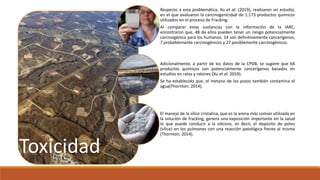 Toxicidad
Respecto a esta problemática, Xu et al. (2019), realizaron un estudio,
en el que evaluaron la carcinogenicidad de 1.173 productos químicos
utilizados en el proceso de Fracking.
Al comparar estas sustancias con la información de la IARC,
encontraron que, 48 de ellos pueden tener un riesgo potencialmente
carcinogénico para los humanos, 14 son definitivamente cancerígenos,
7 probablemente carcinogénicos y 27 posiblemente carcinogénicos.
Adicionalmente, a partir de los datos de la CPDB, se sugiere que 66
productos químicos son potencialmente cancerígenos basados ​​en
estudios en ratas y ratones (Xu et al. 2019).
Se ha establecido que, el metano de los pozos también contamina el
agua(Thornton, 2014).
El manejo de la sílice cristalina, que es la arena más común utilizada en
la solución de fracking, genera una exposición importante en la salud
lo que puede conducir a la silicosis, es decir, el depósito de polvo
(sílice) en los pulmones con una reacción patológica frente al mismo
(Thornton, 2014).
 