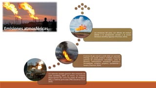 Los vehículos pesados generan altas emisiones de
ruido (Sandberg, 2001), así mismo, sus motores
Diesel aportan GEI, como CO2,óxidos de nitrógeno
(NOx) y material particulado (PM) (Goodman et al.
2016).
El exceso de gas natural o aceite debe ser quemado
(Flaring), que puede producir múltiples sustancias
químicas de preocupación toxicológica, como el
benceno, hidrocarburos aromáticos policíclicos,
formaldehído, acroleína, propileno, acetaldehído y
hexano (Thornton, 2014).
Las emisiones del pozo, son difíciles de evaluar
debido a la composición variada y la escasa
literatura científica rigurosa (Thornton, 2014).
Emisiones atmosféricas
 