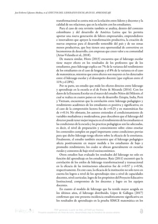 José Eriberto Cifuentes-Medina, et al. EFECTOS DEL LIDERAZGO ESCOLAR EN EL APRENDIZAJE
PDF generado a partir de XML-JATS4R por Redalyc
Proyecto académico sin fines de lucro, desarrollado bajo la iniciativa de acceso abierto
transformacional se centra más en la relación entre líderes y docentes y la
calidad de sus relaciones, que en la relación con los estudiantes.
Para el caso de esta revisión también se analiza, dentro del contexto
colombiano y del desarrollo de América Latina que les permita
aportar una nueva generación de líderes empresariales, emprendedores
e innovadores que apoyen la transformación productiva, la creación de
nuevas empresas para el desarrollo sostenible del país y de sus zonas
menos productivas, que hoy tienen una oportunidad de convertirse en
locomotoras de desarrollo, con empresas que creen valor a su comunidad
(Arias-Velandia et al., 2018).
De manera similar, Horn (2013) encuentra que el liderazgo escolar
tiene mayor efecto en los resultados de los profesores que de los
estudiantes, pues liderazgo explica un 7% de la varianza del rendimiento
de los estudiantes en el caso de lenguaje y el 8% de la varianza en el caso
de matemáticas, mientras que estos efectos son mayores en los detectados
entre el liderazgo escolar y el desempeño docente (que explican entre el
11% y el 28%).
Por su parte, un estudio que mide los efectos directos entre liderazgo
y aprendizaje en la escuela es el de Freire & Miranda (2014). Con los
datos de la Encuesta Escolar en el marco del estudio Niños del Milenio, el
cual se realiza en cuatro países en vías de desarrollo: Etiopia, India, Perú
y Vietnam, encuentran que la correlación entre liderazgo pedagógico y
rendimiento académico de los estudiantes es positiva y signiﬁcativa; en
el caso de la comprensión lectora fue de r=0.25 y en matemáticas fue
de r=0.14. No obstante, los autores entienden el condicionamiento de
variables mediadoras y moderadoras, pues descubren que el liderazgo del
directorpuedetenermejorimpactoenelrendimientodelosestudiantessi
las condiciones de la escuela y las practicas pedagógicas son las adecuadas,
es decir, el nivel de preparación y conocimiento sobre cómo enseñar
los contenidos cumplen un papel importante como condiciones previas
para que dicho liderazgo tenga efectos sobre la eﬁcacia de la enseñanza.
Finalmente, el estudio también encuentra que el liderazgo pedagógico
afecta positivamente en mayor medida a los estudiantes de bajo y
promedio rendimiento, los cuales se ubican generalmente en escuelas
rurales y contextos de bajo nivel socioeconómico.
Otros estudios han evaluado los resultados del liderazgo no solo en
función del aprendizaje en los estudiantes. Ruiz (2011) encontró que la
correlación de los estilos de liderazgo transformacional y transaccional
en la eﬁcacia de las instituciones educativas fue de r=0.57 y r=0.56,
respectivamente. En este caso, la eﬁcacia de la institución no solo tuvo en
cuenta los logros a nivel de los aprendizajes sino a nivel de capacidades
docentes, nivel curricular, logro de los propósitos del Proyecto Educativo
Institucional, compromiso de los docentes y logro en los equipos
docentes.
En cuanto al modelo de liderazgo que ha tenido mayor acogida en
los últimos años, el liderazgo distribuido, López & Gallegos (2017)
conﬁrman que este presenta incidencia estadísticamente signiﬁcativa en
los resultados de aprendizajes en la prueba SIMCE matemática en los
 