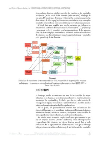 José Eriberto Cifuentes-Medina, et al. EFECTOS DEL LIDERAZGO ESCOLAR EN EL APRENDIZAJE
PDF generado a partir de XML-JATS4R por Redalyc
Proyecto académico sin fines de lucro, desarrollado bajo la iniciativa de acceso abierto
tienen efectos directos o indirectos sobre los cambios en los resultados
académicos (Wills, 2016) de los alumnos (color amarillo), a lo largo de
tres años. De izquierda a derecha se evidencian las correlaciones entre las
dimensiones de liderazgo y las dimensiones mediadoras, entre estas y los
resultados intermedios y entre estos últimos y los resultados académicos.
Al ﬁnal, bajo este modelo, son tres las variables que inﬂuyen en
rendimientoacadémicodelosestudiantes:personal(r=0.12),aprendizaje
y enseñanza (r=0.11) y cambio en el comportamiento de los alumnos
(r=0.14). Este complejo entramado de relaciones evidencia la diﬁcultad
deestablecerunadireccióndirectainequívoca entreliderazgoyresultados
en el aprendizaje de los alumnos.
Figura 6.
Modelado de Ecuaciones Estructurales basado en la percepción de las principales prácticas
de liderazgo y el cambio en los resultados de los alumnos durante tres años (2003-2005).
Fuente: Day et al. (2009).
DISCUSIÓN
El liderazgo escolar se constituye en una de las variables de mayor
inﬂuencia en la eﬁcacia de las instituciones educativas. Su entendimiento
no siempre fue tan ﬂexible y detallado, pues ha ido evolucionando de
concepciones rígidas, burocráticas y administrativas a modelos mucho
más transformacionales, distribuidos y pedagógicos.
Por su parte, los planteamientos teóricos han caracterizado los
efectos del liderazgo en el aprendizaje mediante modelos que distinguen
inﬂuencias directas, indirectas, inversas y recíprocas, entre variables de
tipo dependiente, independientes, mediadoras y moderadoras.
Así mismo, existe evidencia empírica suﬁciente para demostrar que
hay un impacto positivo (directo e indirecto), entre liderazgo escolar
y aprendizaje. No obstante, los efectos directos son de baja o nula
correlación. En su lugar, existe un “efecto derrame” en el que el liderazgo
inﬂuye primero variables mediadoras, y de ahí inﬂuencia los resultados
 